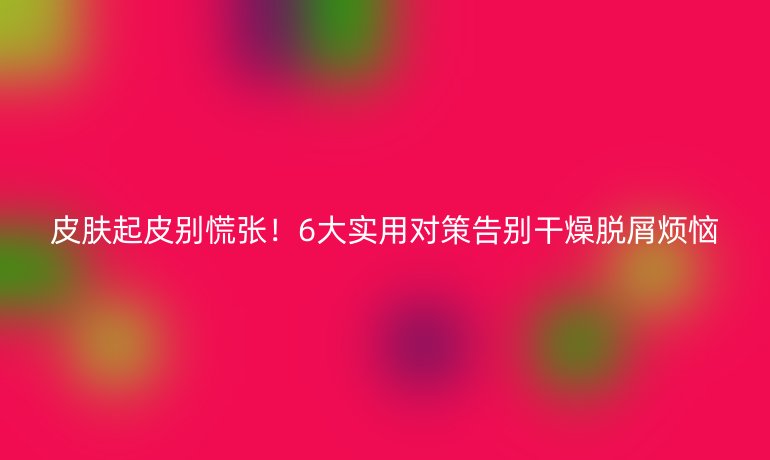 皮肤起皮别慌张！6大实用对策告别干燥脱屑烦恼