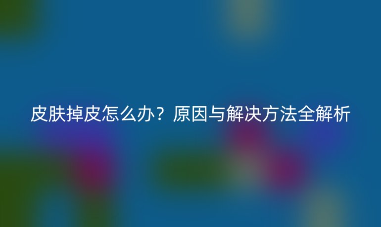 皮肤掉皮怎么办?原因与解决方法全解析