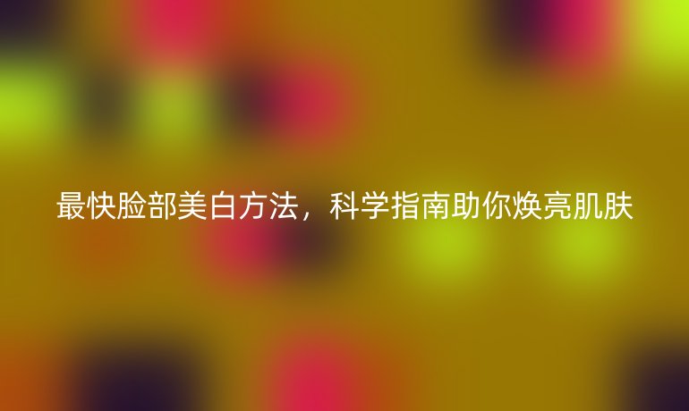最快脸部美白方法,科学指南助你焕亮肌肤