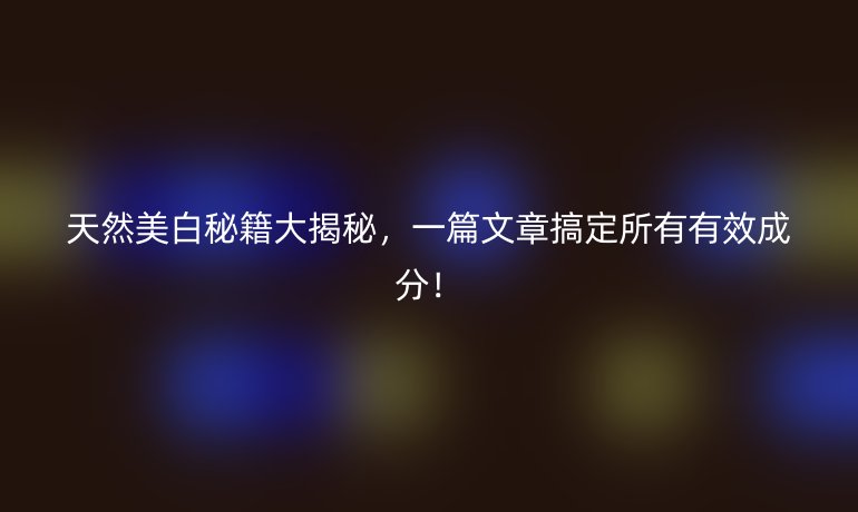 天然美白秘籍大揭秘，一篇文章搞定所有有效成分！