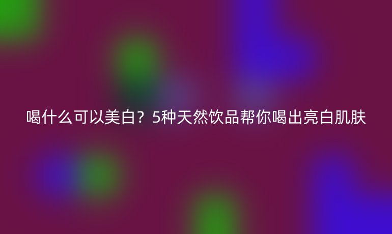 喝什么可以美白?5种天然饮品帮你喝出亮白肌肤