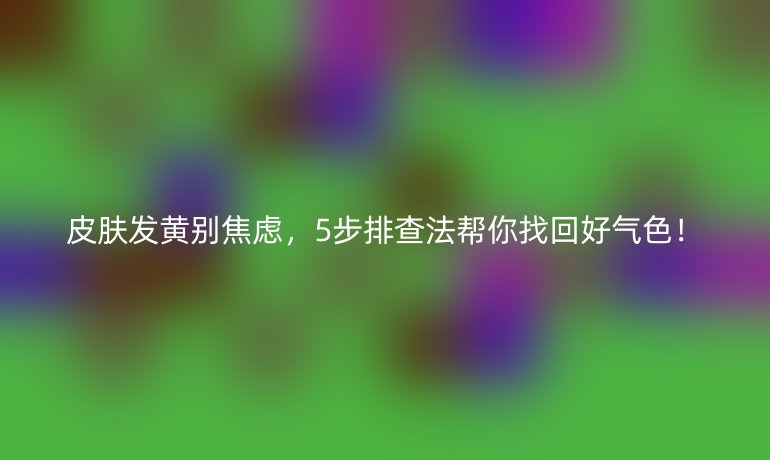 皮肤发黄别焦虑，5步排查法帮你找回好气色！