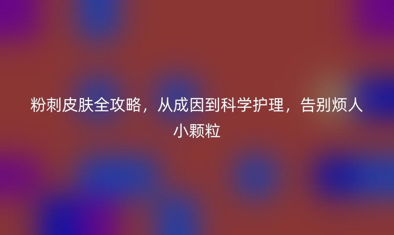 粉刺皮肤全攻略,从成因到科学护理,告别烦人小颗粒