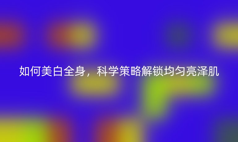 如何美白全身，科学策略解锁均匀亮泽肌