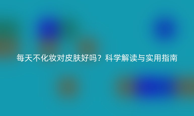 每天不化妆对皮肤好吗？科学解读与实用指南