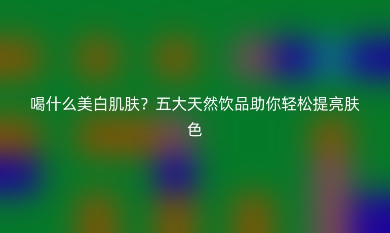 喝什么美白肌肤？五大天然饮品助你轻松提亮肤色