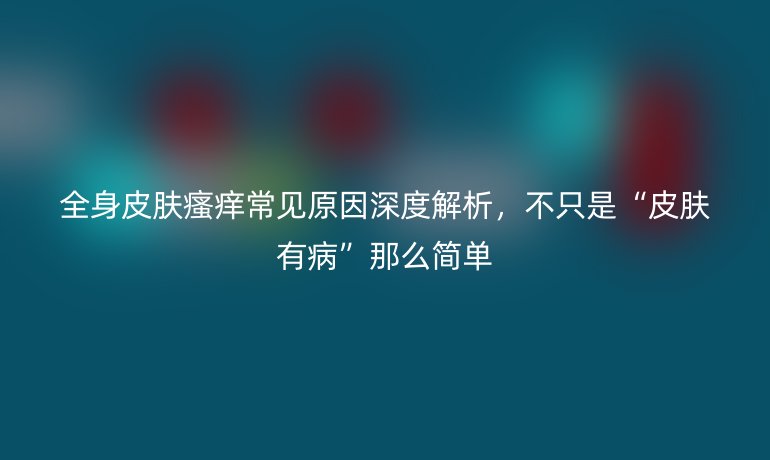 全身皮肤瘙痒常见原因深度解析，不只是“皮肤有病”那么简单