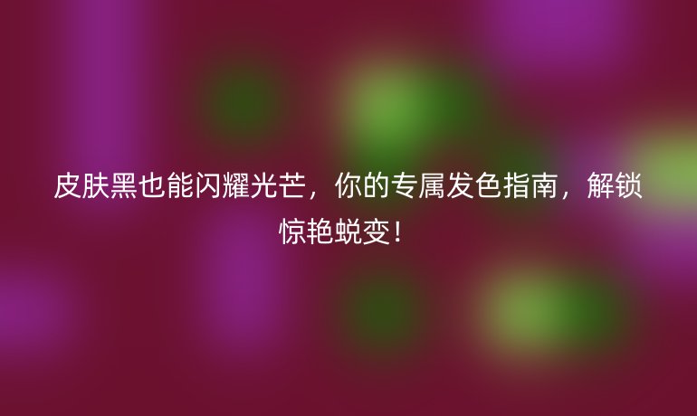 皮肤黑也能闪耀光芒，你的专属发色指南，解锁惊艳蜕变！