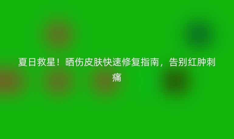 夏日救星!晒伤皮肤快速修复指南,告别红肿刺痛