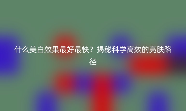 什么美白效果最好最快?揭秘科学高效的亮肤路径