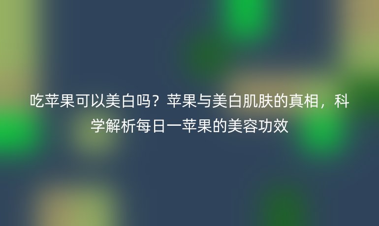 吃苹果可以美白吗？苹果与美白肌肤的真相，科学解析每日一苹果的美容功效