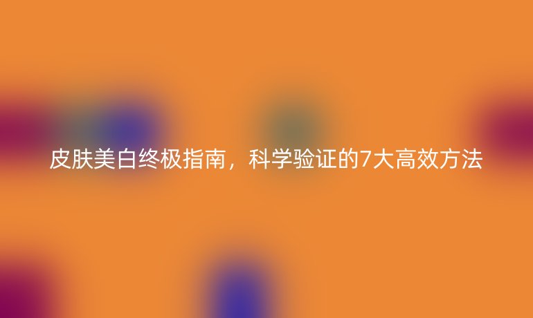 皮肤美白终极指南,科学验证的7大高效方法