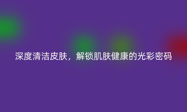 深度清洁皮肤,解锁肌肤健康的光彩密码