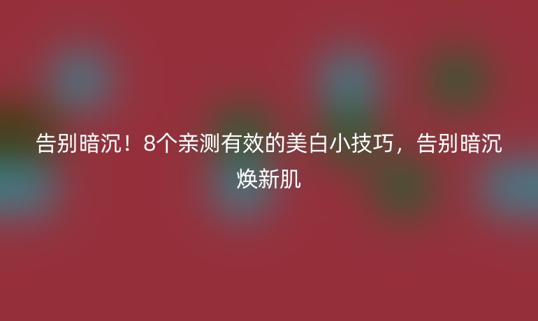告别暗沉！8个亲测有效的美白小技巧，告别暗沉焕新肌
