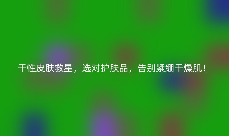 干性皮肤救星，选对护肤品，告别紧绷干燥肌！