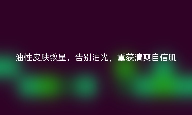 油性皮肤救星，告别油光，重获清爽自信肌