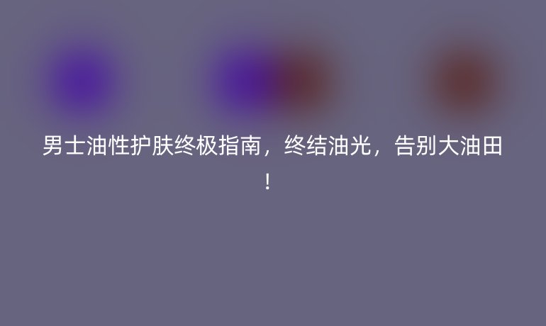 男士油性护肤终极指南，终结油光，告别大油田！