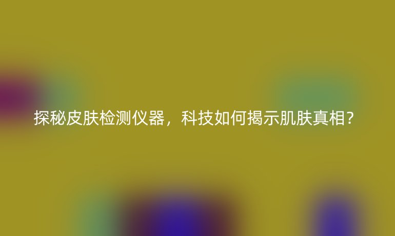 探秘皮肤检测仪器，科技如何揭示肌肤真相？