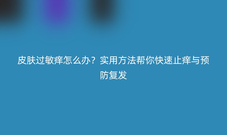 皮肤过敏痒怎么办?实用方法帮你快速止痒与预防复发