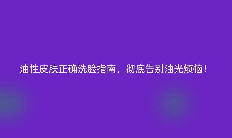油性皮肤正确洗脸指南，彻底告别油光烦恼！
