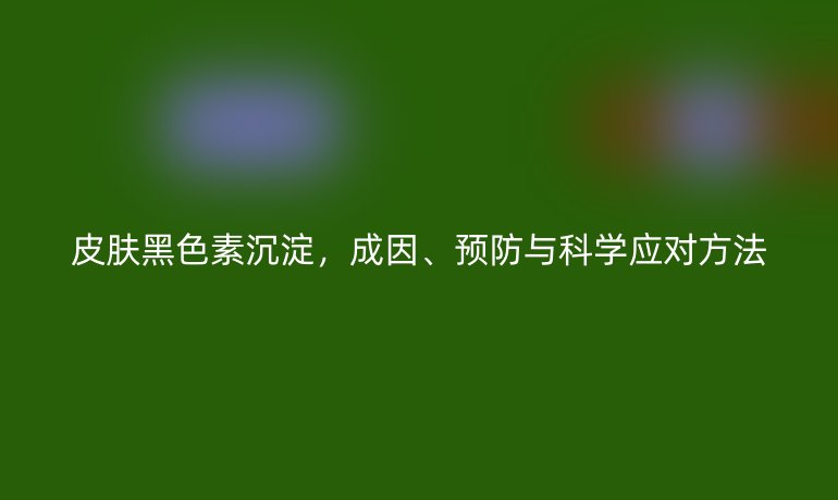 皮肤黑色素沉淀，成因、预防与科学应对方法