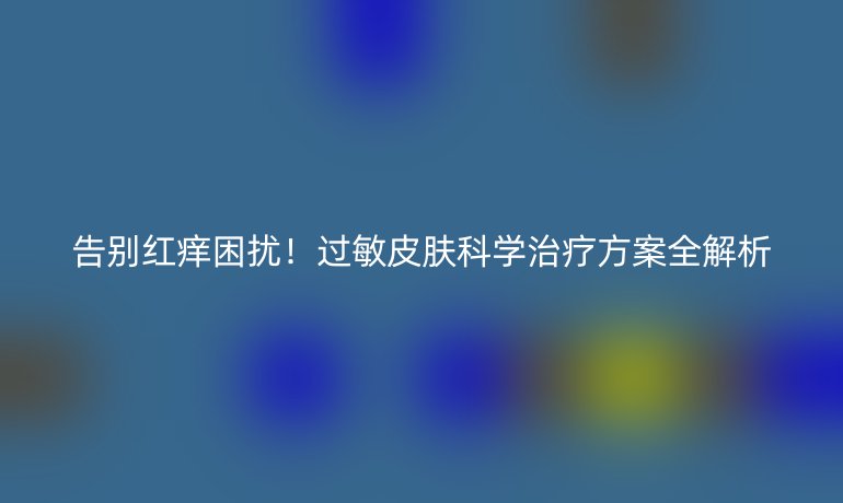 告别红痒困扰！过敏皮肤科学治疗方案全解析