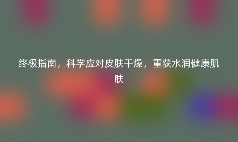 终极指南，科学应对皮肤干燥，重获水润健康肌肤