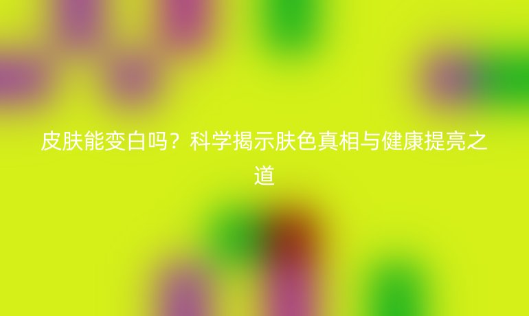 皮肤能变白吗？科学揭示肤色真相与健康提亮之道