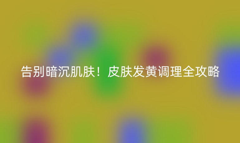 告别暗沉肌肤！皮肤发黄调理全攻略