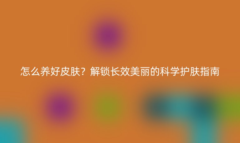 怎么养好皮肤？解锁长效美丽的科学护肤指南