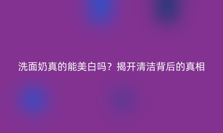 洗面奶真的能美白吗？揭开清洁背后的真相