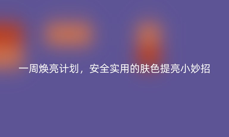 一周焕亮计划，安全实用的肤色提亮小妙招