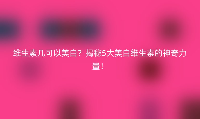维生素几可以美白？揭秘5大美白维生素的神奇力量！