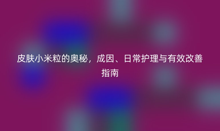 皮肤小米粒的奥秘，成因、日常护理与有效改善指南