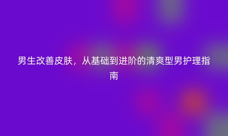 男生改善皮肤，从基础到进阶的清爽型男护理指南