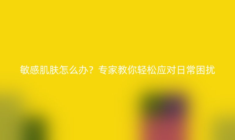 敏感肌肤怎么办？专家教你轻松应对日常困扰