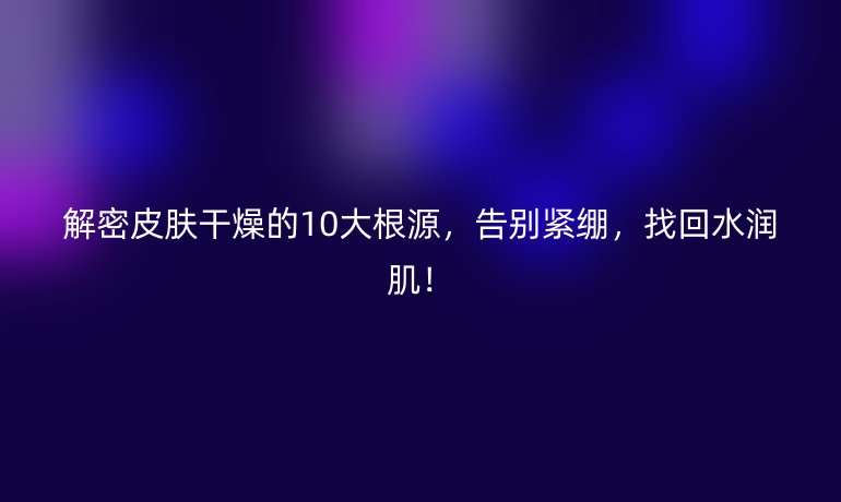 解密皮肤干燥的10大根源，告别紧绷，找回水润肌！