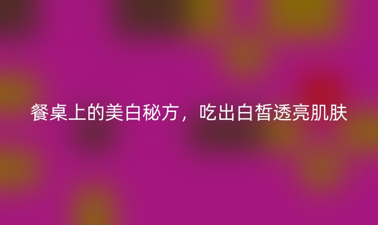 餐桌上的美白秘方，吃出白皙透亮肌肤