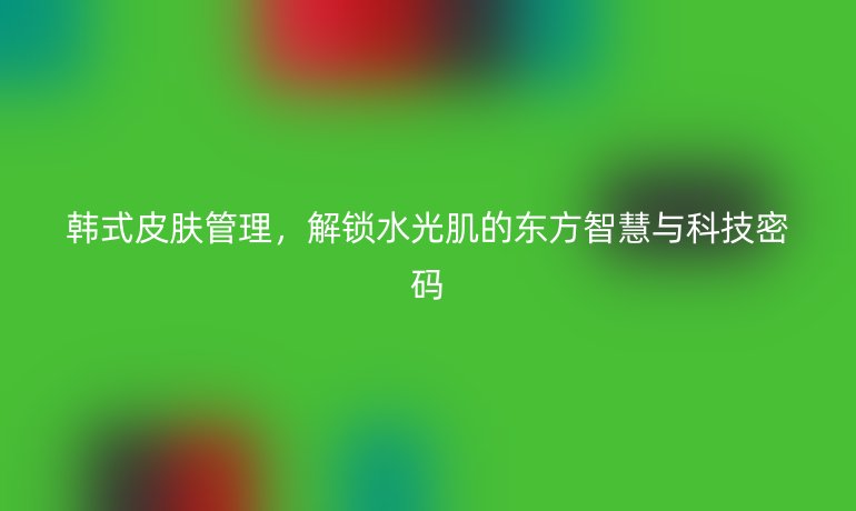 韩式皮肤管理,解锁水光肌的东方智慧与科技密码