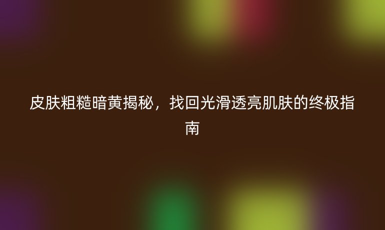 皮肤粗糙暗黄揭秘，找回光滑透亮肌肤的终极指南