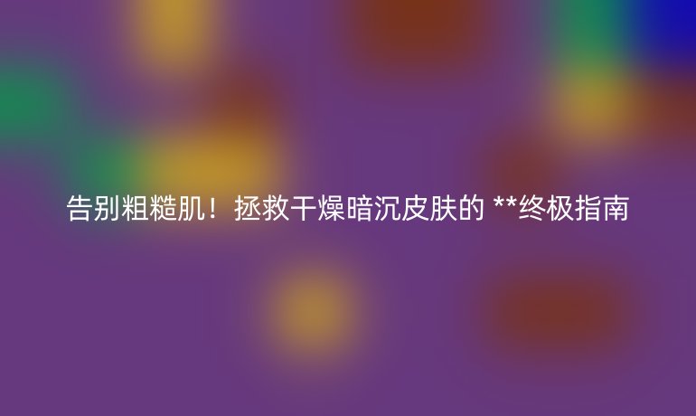 告别粗糙肌！拯救干燥暗沉皮肤的 **终极指南