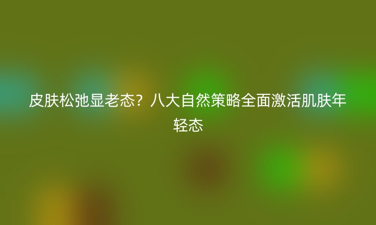 皮肤松弛显老态？八大自然策略全面激活肌肤年轻态