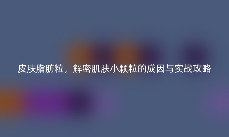 皮肤脂肪粒，解密肌肤小颗粒的成因与实战攻略