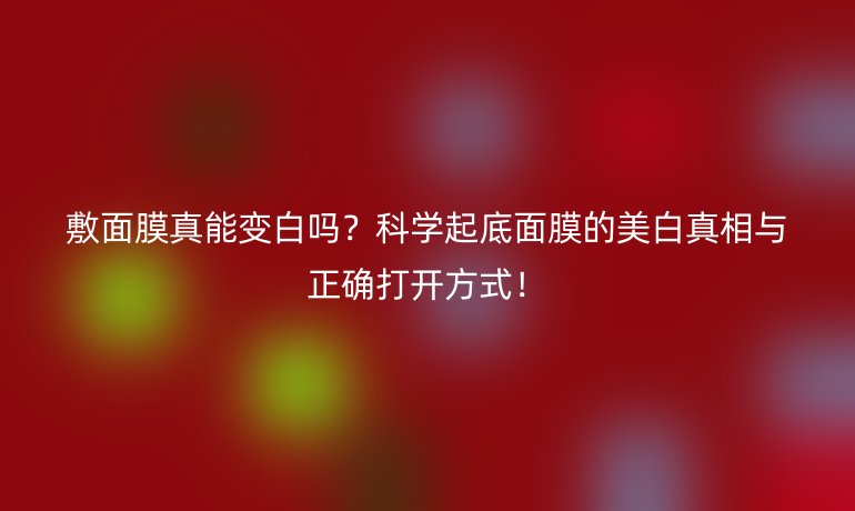 敷面膜真能变白吗？科学起底面膜的美白真相与正确打开方式！