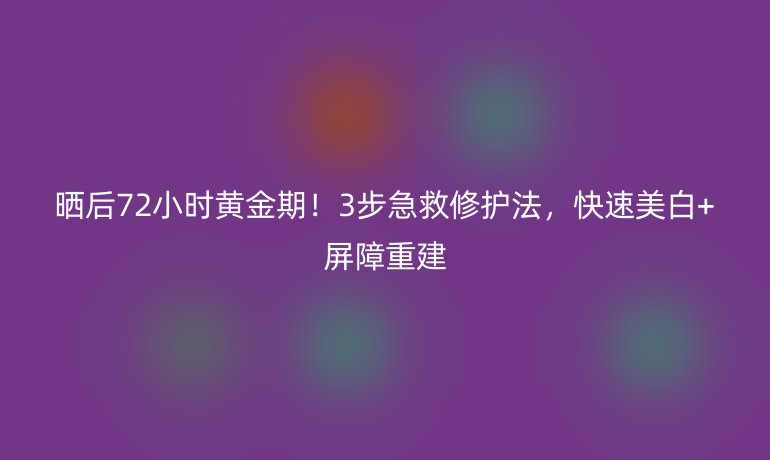 晒后72小时黄金期！3步急救修护法，快速美白+屏障重建