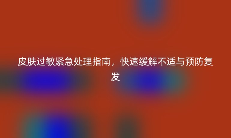 皮肤过敏紧急处理指南，快速缓解不适与预防复发