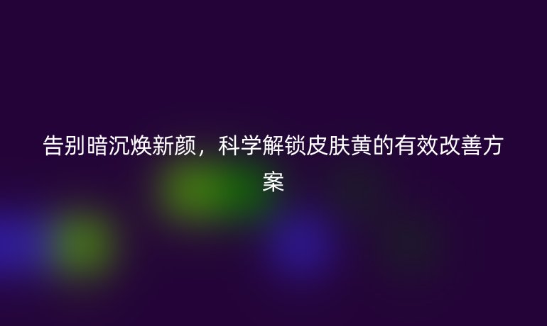 告别暗沉焕新颜,科学解锁皮肤黄的有效改善方案