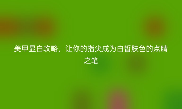 美甲显白攻略，让你的指尖成为白皙肤色的点睛之笔