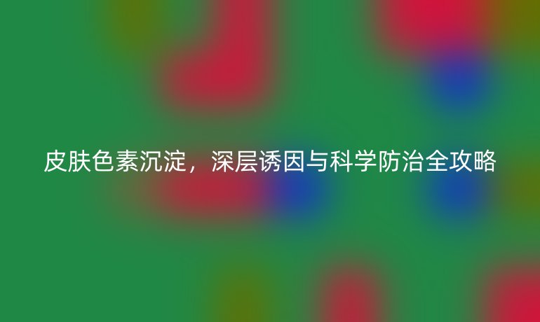 皮肤色素沉淀，深层诱因与科学防治全攻略