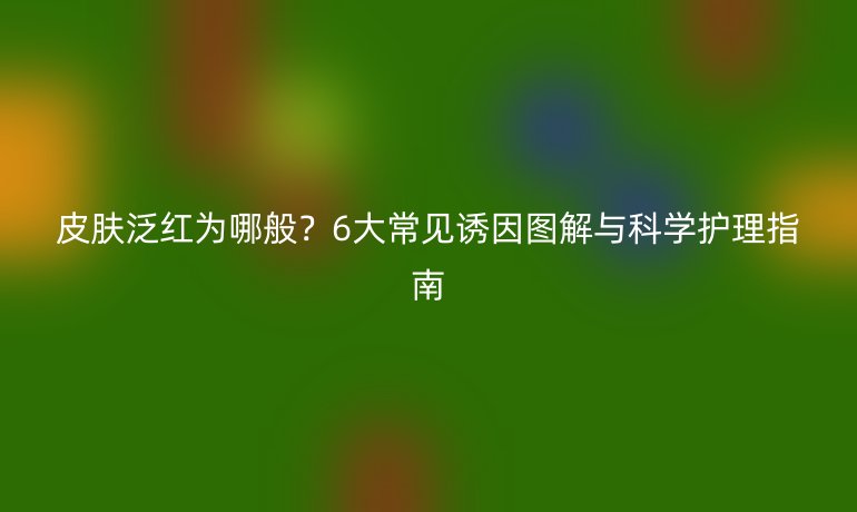 皮肤泛红为哪般？6大常见诱因图解与科学护理指南